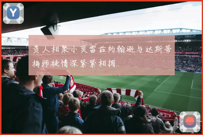 贵人相聚小莫雷兹约翰逊与达斯蒂梅师徒情深紧紧相拥