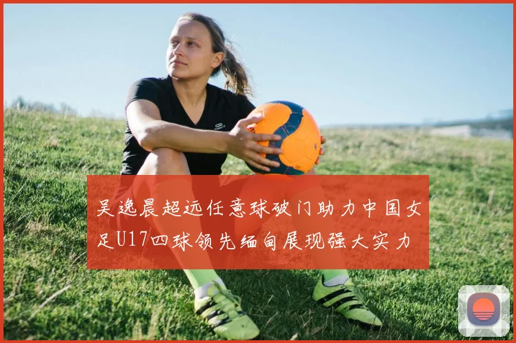 吴逸晨超远任意球破门助力中国女足U17四球领先缅甸展现强大实力