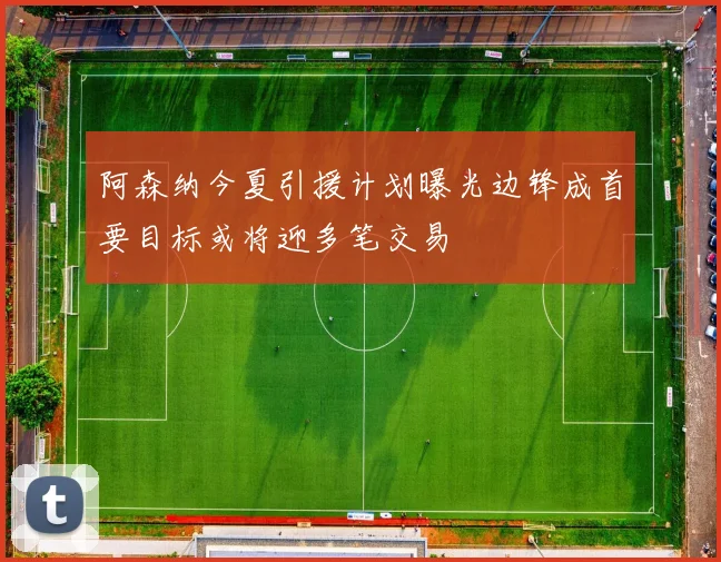 阿森纳今夏引援计划曝光边锋成首要目标或将迎多笔交易
