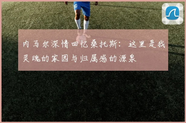 内马尔深情回忆桑托斯：这里是我灵魂的家园与归属感的源泉