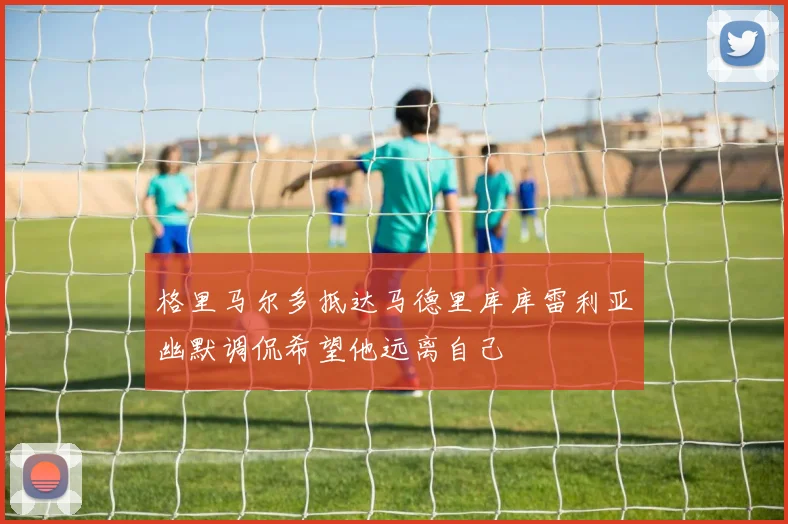 格里马尔多抵达马德里库库雷利亚幽默调侃希望他远离自己