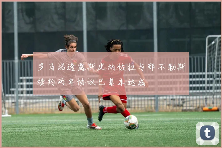 罗马诺透露斯皮纳佐拉与那不勒斯续约两年协议已基本达成
