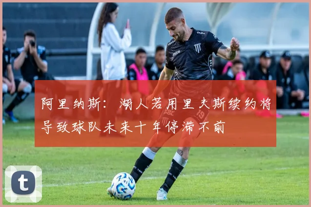 阿里纳斯：湖人若用里夫斯续约将导致球队未来十年停滞不前