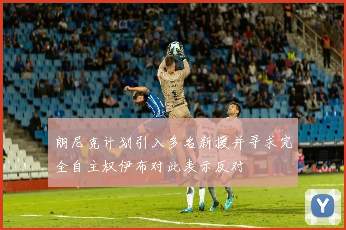 朗尼克计划引入多名新援并寻求完全自主权伊布对此表示反对