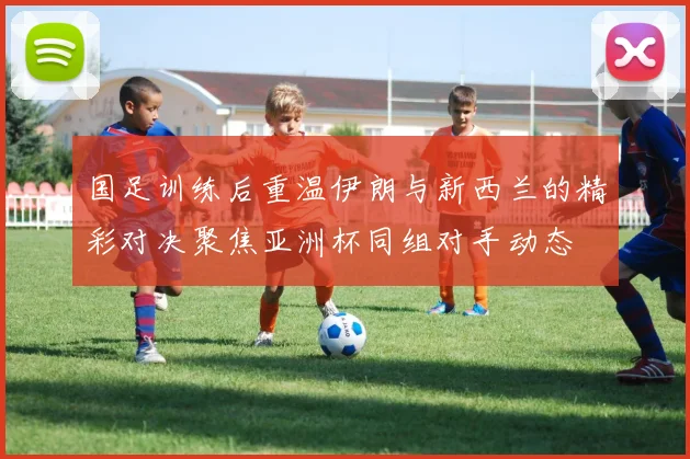 国足训练后重温伊朗与新西兰的精彩对决聚焦亚洲杯同组对手动态