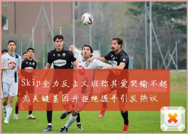 Skip全力反击文班称其爱哭输不起无关键基因并拒绝握手引发热议