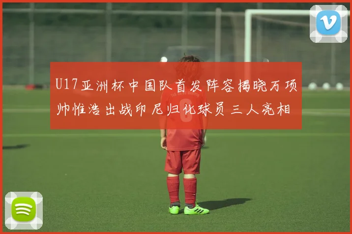 U17亚洲杯中国队首发阵容揭晓万项帅惟浩出战印尼归化球员三人亮相