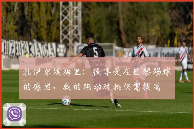 扎伊尔埃梅里：很享受在巴黎踢球的感觉，我的跑动对抗仍需提高