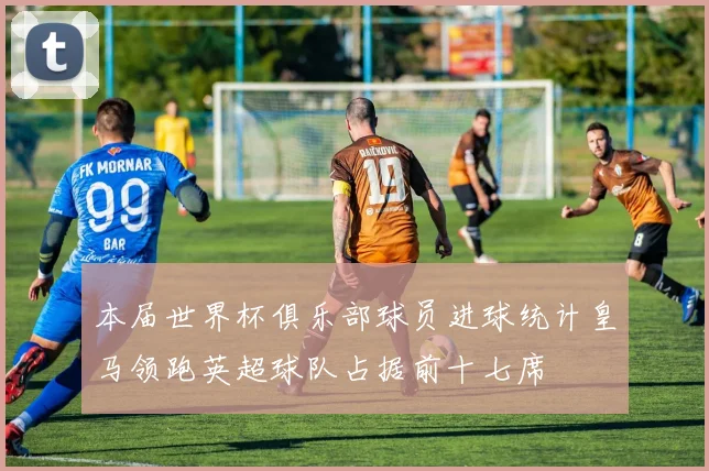 本届世界杯俱乐部球员进球统计皇马领跑英超球队占据前十七席