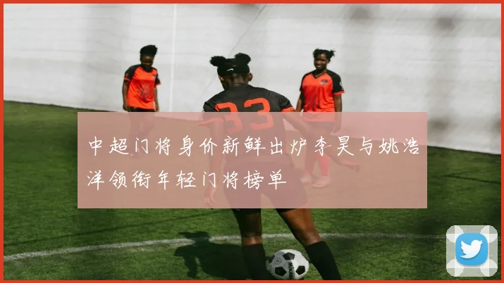 中超门将身价新鲜出炉李昊与姚浩洋领衔年轻门将榜单