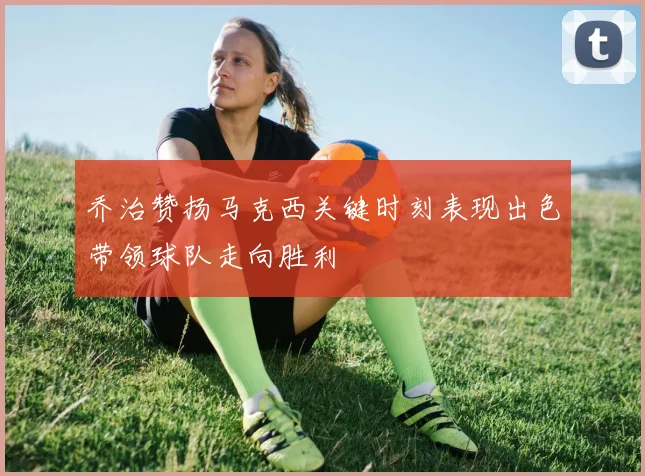 乔治赞扬马克西关键时刻表现出色带领球队走向胜利