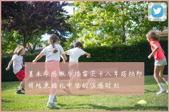 基米希感慨与格雷茨卡八年搭档即将结束婚礼中场的伤感时刻