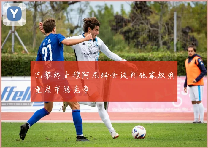 巴黎终止穆阿尼转会谈判独家权利重启市场竞争