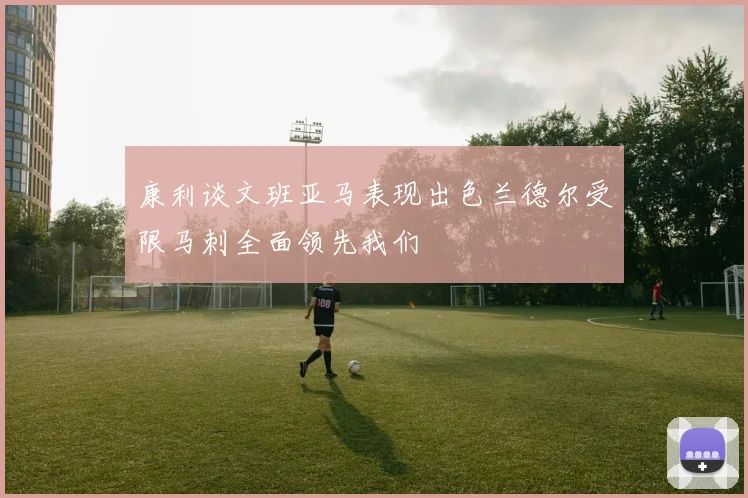 康利谈文班亚马表现出色兰德尔受限马刺全面领先我们